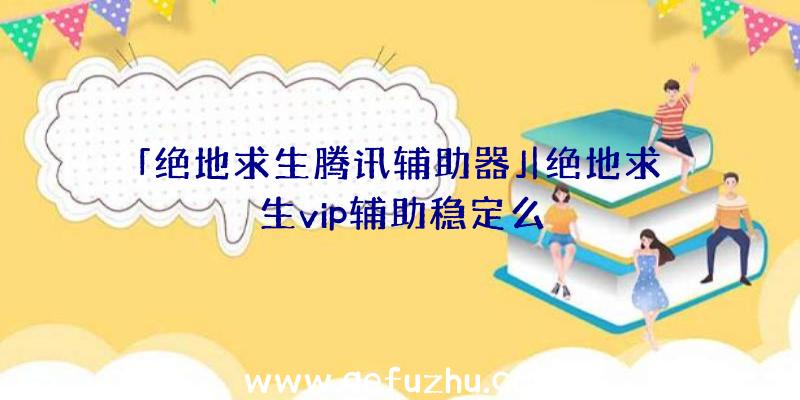 「绝地求生腾讯辅助器」|绝地求生vip辅助稳定么